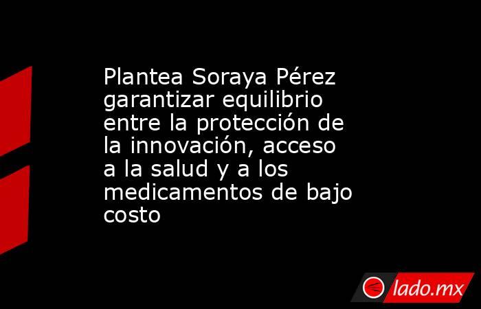 Plantea Soraya Pérez garantizar equilibrio entre la protección de la innovación, acceso a la salud y a los medicamentos de bajo costo. Noticias en tiempo real