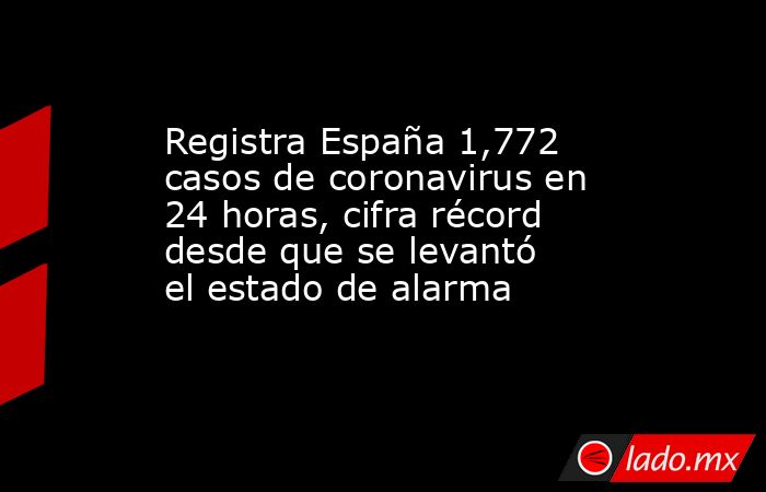 Registra España 1,772 casos de coronavirus en 24 horas, cifra récord desde que se levantó el estado de alarma. Noticias en tiempo real