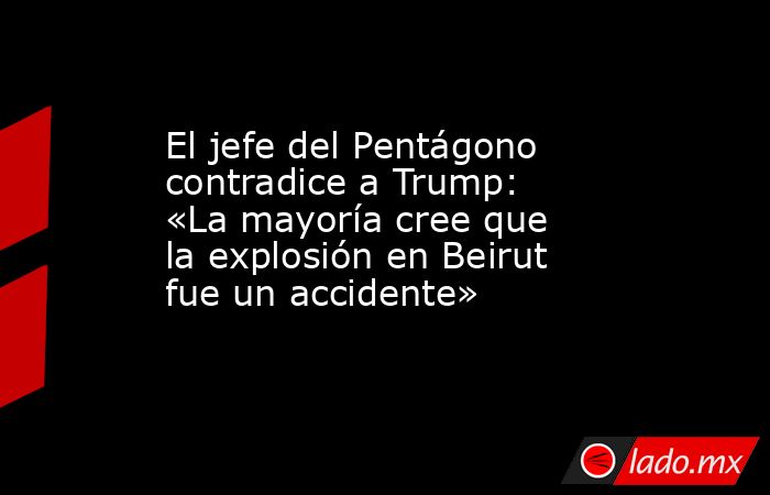 El jefe del Pentágono contradice a Trump: «La mayoría cree que la explosión en Beirut fue un accidente». Noticias en tiempo real