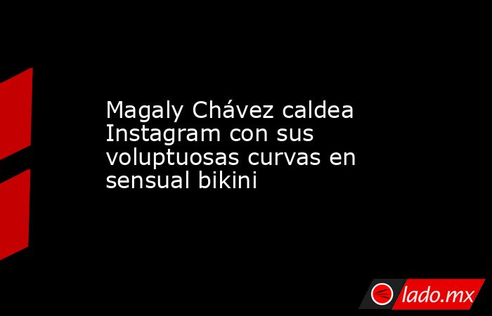 Magaly Chávez caldea Instagram con sus voluptuosas curvas en sensual bikini. Noticias en tiempo real