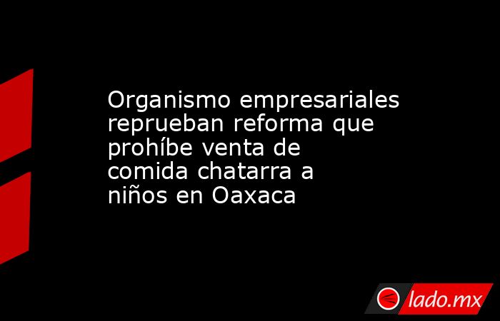 Organismo empresariales reprueban reforma que prohíbe venta de comida chatarra a niños en Oaxaca. Noticias en tiempo real
