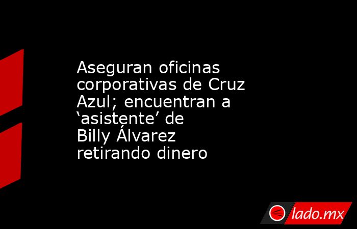 Aseguran oficinas corporativas de Cruz Azul; encuentran a ‘asistente’ de Billy Álvarez retirando dinero. Noticias en tiempo real