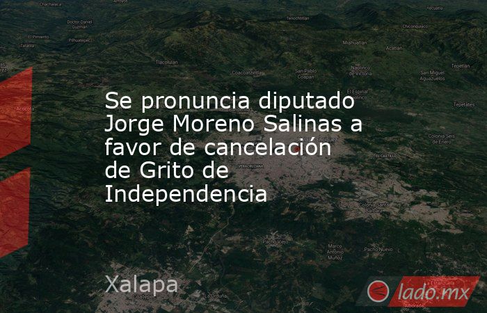 Se pronuncia diputado Jorge Moreno Salinas a favor de cancelación de Grito de Independencia. Noticias en tiempo real