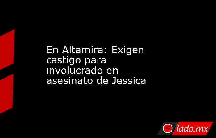 En Altamira: Exigen castigo para involucrado en asesinato de Jessica. Noticias en tiempo real