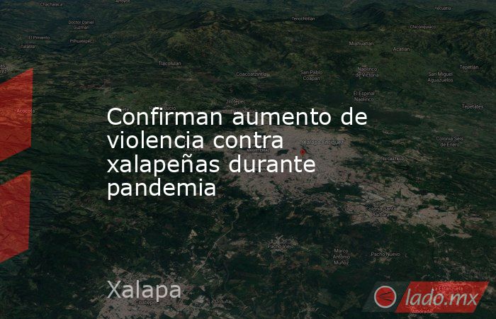 Confirman aumento de violencia contra xalapeñas durante pandemia. Noticias en tiempo real