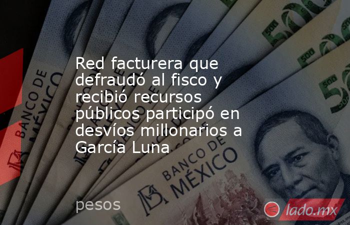 Red facturera que defraudó al fisco y recibió recursos públicos participó en desvíos millonarios a García Luna. Noticias en tiempo real