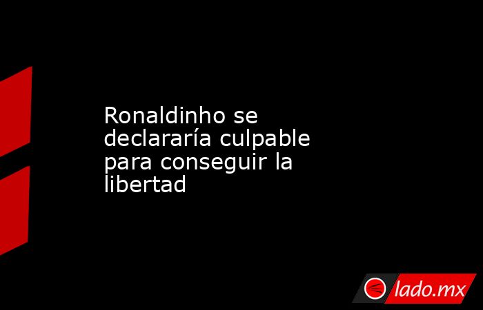 Ronaldinho se declararía culpable para conseguir la libertad. Noticias en tiempo real