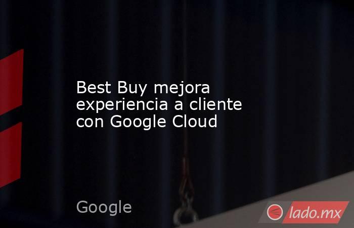 Best Buy mejora experiencia a cliente con Google Cloud. Noticias en tiempo real