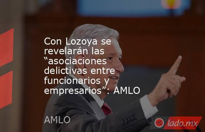 Con Lozoya se revelarán las “asociaciones delictivas entre funcionarios y empresarios”: AMLO. Noticias en tiempo real