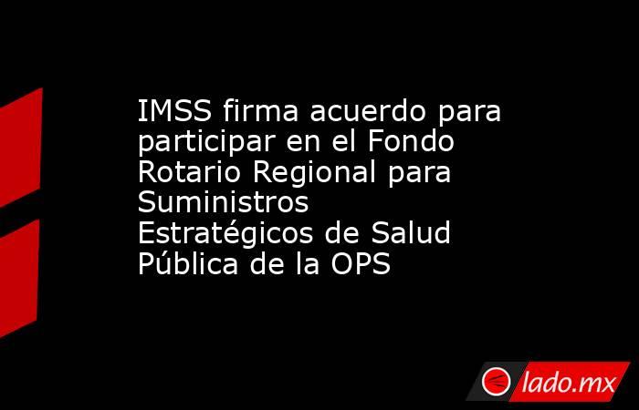 IMSS firma acuerdo para participar en el Fondo Rotario Regional para Suministros Estratégicos de Salud Pública de la OPS. Noticias en tiempo real