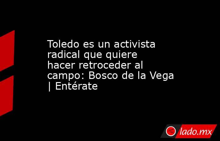 Toledo es un activista radical que quiere hacer retroceder al campo: Bosco de la Vega | Entérate. Noticias en tiempo real