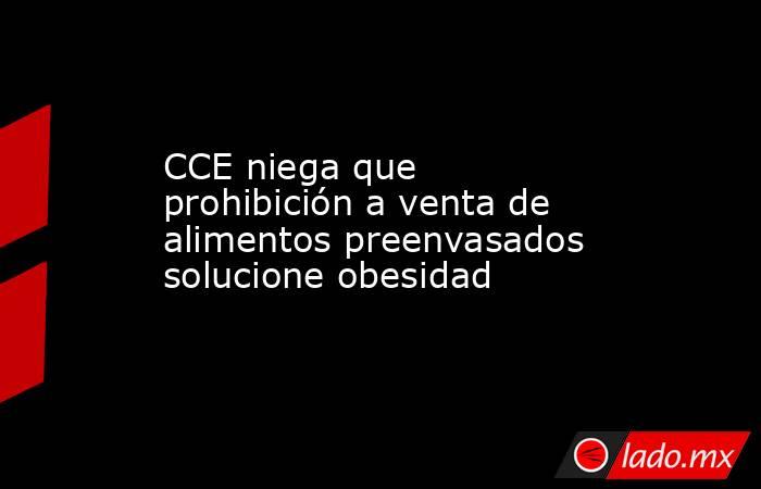 CCE niega que prohibición a venta de alimentos preenvasados solucione obesidad. Noticias en tiempo real