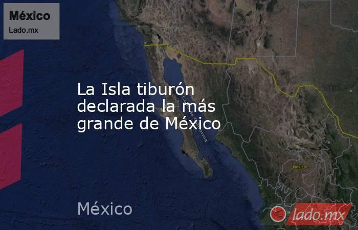 La Isla tiburón declarada la más grande de México. Noticias en tiempo real