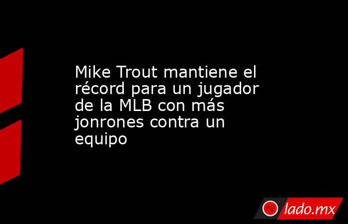 Mike Trout mantiene el récord para un jugador de la MLB con más jonrones contra un equipo . Noticias en tiempo real