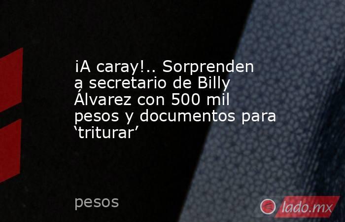 ¡A caray!.. Sorprenden a secretario de Billy Álvarez con 500 mil pesos y documentos para ‘triturar’. Noticias en tiempo real