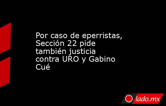 Por caso de eperristas, Sección 22 pide también justicia contra URO y Gabino Cué. Noticias en tiempo real