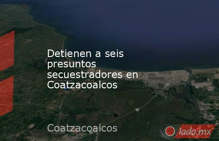 Detienen a seis presuntos secuestradores en Coatzacoalcos. Noticias en tiempo real