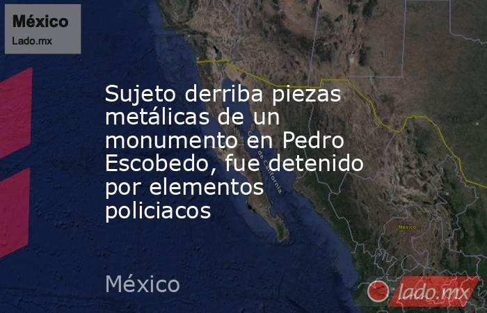 Sujeto derriba piezas metálicas de un monumento en Pedro Escobedo, fue detenido por elementos policiacos. Noticias en tiempo real
