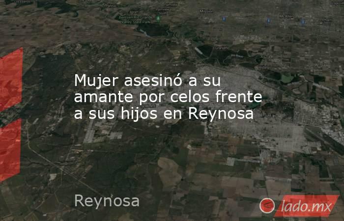 Mujer asesinó a su amante por celos frente a sus hijos en Reynosa. Noticias en tiempo real