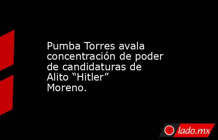 Pumba Torres avala concentración de poder de candidaturas de Alito “Hitler” Moreno.. Noticias en tiempo real