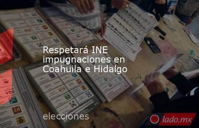 Respetará INE impugnaciones en Coahuila e Hidalgo. Noticias en tiempo real