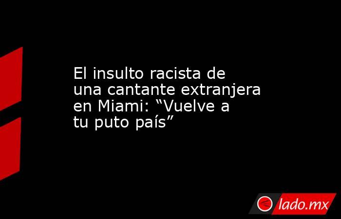 El insulto racista de una cantante extranjera en Miami: “Vuelve a tu puto país”. Noticias en tiempo real