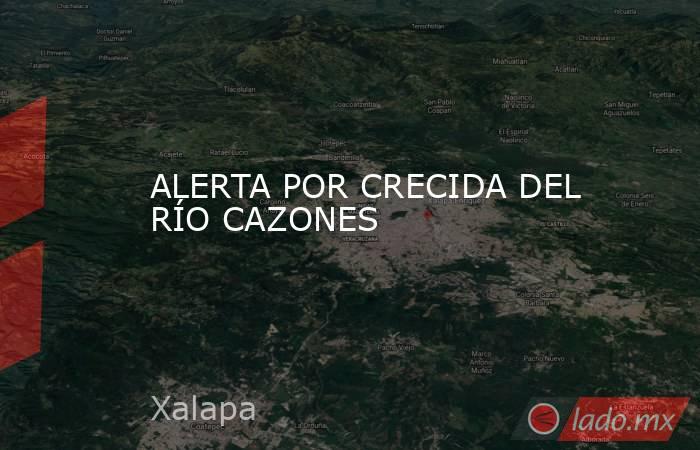 ALERTA POR CRECIDA DEL RÍO CAZONES. Noticias en tiempo real
