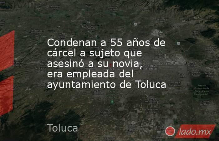 Condenan a 55 años de cárcel a sujeto que asesinó a su novia, era empleada del ayuntamiento de Toluca. Noticias en tiempo real