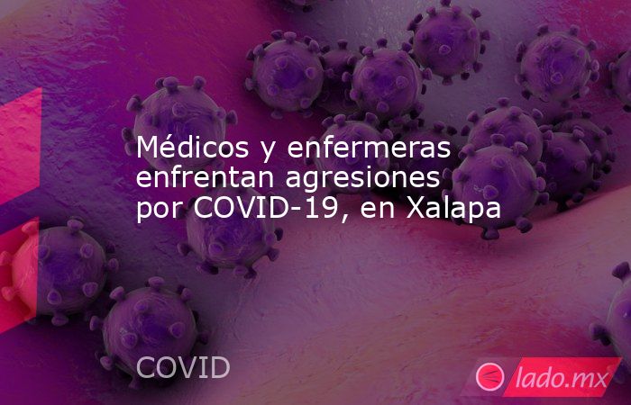 Médicos y enfermeras enfrentan agresiones por COVID-19, en Xalapa. Noticias en tiempo real