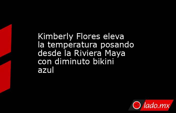 Kimberly Flores eleva la temperatura posando desde la Riviera Maya con diminuto bikini azul. Noticias en tiempo real