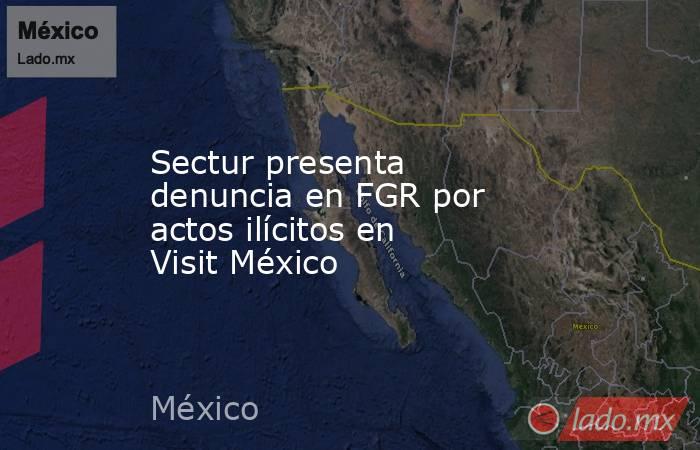 Sectur presenta denuncia en FGR por actos ilícitos en Visit México. Noticias en tiempo real