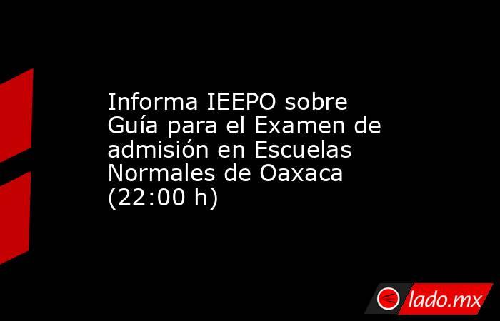 Informa IEEPO sobre Guía para el Examen de admisión en Escuelas Normales de Oaxaca (22:00 h). Noticias en tiempo real