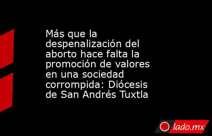 Más que la despenalización del aborto hace falta la promoción de valores en una sociedad corrompida: Diócesis de San Andrés Tuxtla. Noticias en tiempo real