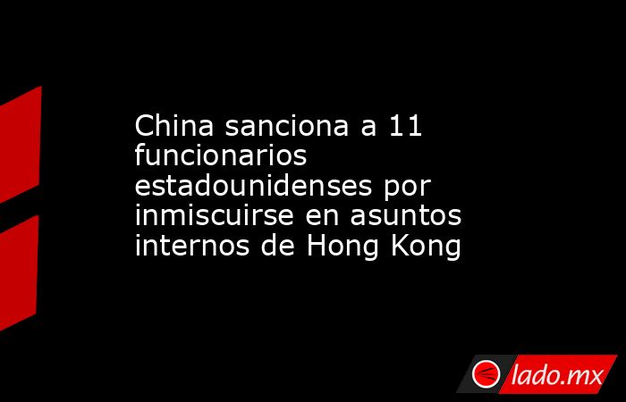 China sanciona a 11 funcionarios estadounidenses por inmiscuirse en asuntos internos de Hong Kong. Noticias en tiempo real