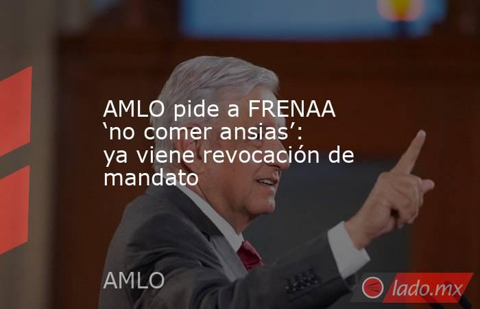 AMLO pide a FRENAA ‘no comer ansias’: ya viene revocación de mandato. Noticias en tiempo real