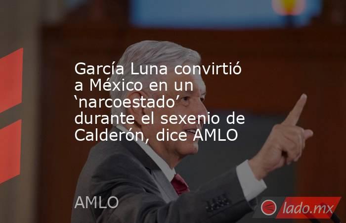 García Luna convirtió a México en un ‘narcoestado’ durante el sexenio de Calderón, dice AMLO. Noticias en tiempo real