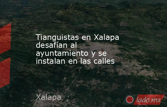 Tianguistas en Xalapa desafían al ayuntamiento y se instalan en las calles. Noticias en tiempo real