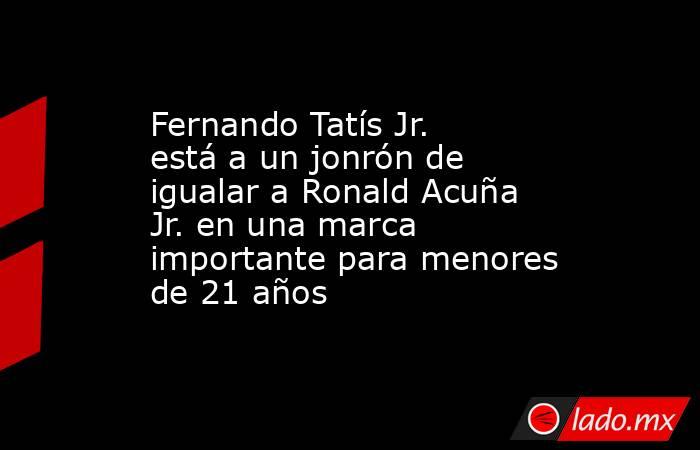 Fernando Tatís Jr. está a un jonrón de igualar a Ronald Acuña Jr. en una marca importante para menores de 21 años. Noticias en tiempo real