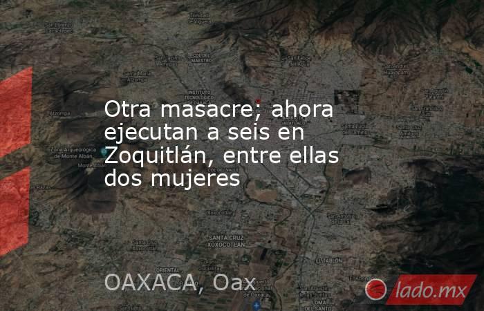 Otra masacre; ahora ejecutan a seis en Zoquitlán, entre ellas dos mujeres. Noticias en tiempo real
