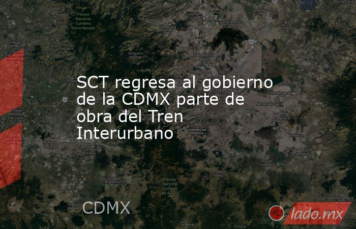 SCT regresa al gobierno de la CDMX parte de obra del Tren Interurbano. Noticias en tiempo real