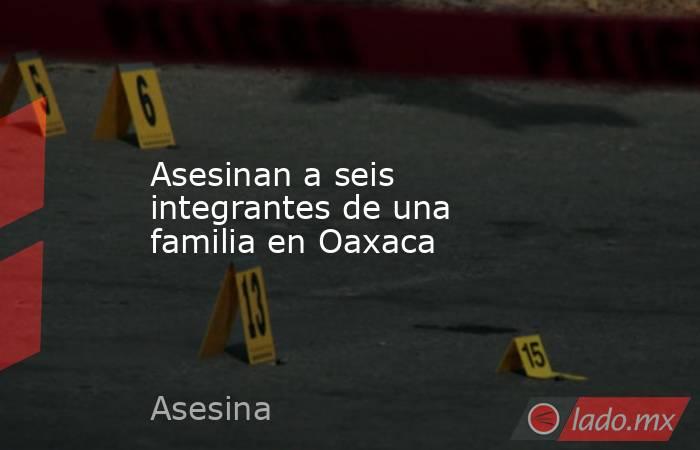 Asesinan a seis integrantes de una familia en Oaxaca. Noticias en tiempo real
