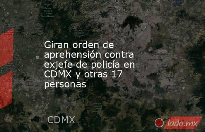 Giran orden de aprehensión contra exjefe de policía en CDMX y otras 17 personas. Noticias en tiempo real