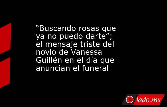 “Buscando rosas que ya no puedo darte”; el mensaje triste del novio de Vanessa Guillén en el día que anuncian el funeral. Noticias en tiempo real