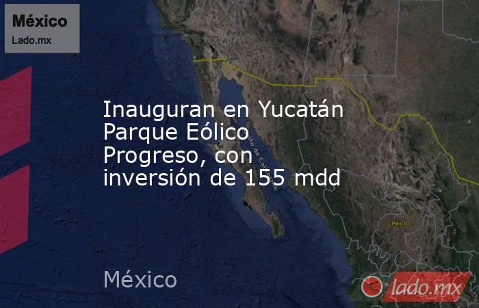 Inauguran en Yucatán Parque Eólico Progreso, con inversión de 155 mdd. Noticias en tiempo real