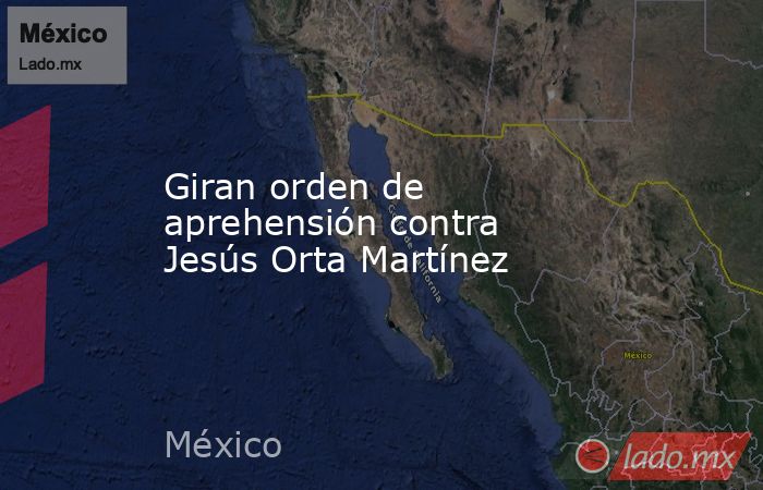 Giran orden de aprehensión contra Jesús Orta Martínez. Noticias en tiempo real