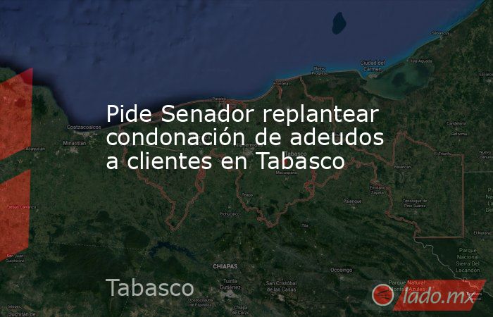 Pide Senador replantear condonación de adeudos a clientes en Tabasco. Noticias en tiempo real