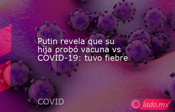 Putin revela que su hija probó vacuna vs COVID-19: tuvo fiebre. Noticias en tiempo real