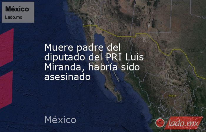 Muere padre del diputado del PRI Luis Miranda, habría sido asesinado. Noticias en tiempo real