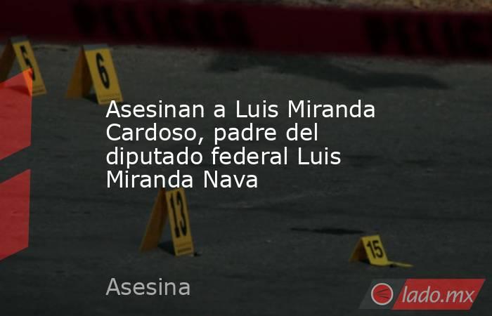 Asesinan a Luis Miranda Cardoso, padre del diputado federal Luis Miranda Nava. Noticias en tiempo real
