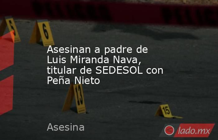 Asesinan a padre de Luis Miranda Nava, titular de SEDESOL con Peña Nieto. Noticias en tiempo real